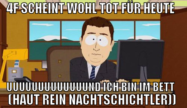 4f scheint wohl tot für heute uuuuuuuuuuuuund ich