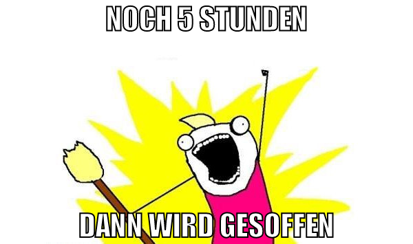 noch 5 stunden dann wird gesoffen