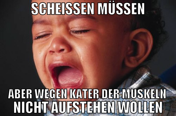 scheissen müssen aber wegen kater der muskeln nich