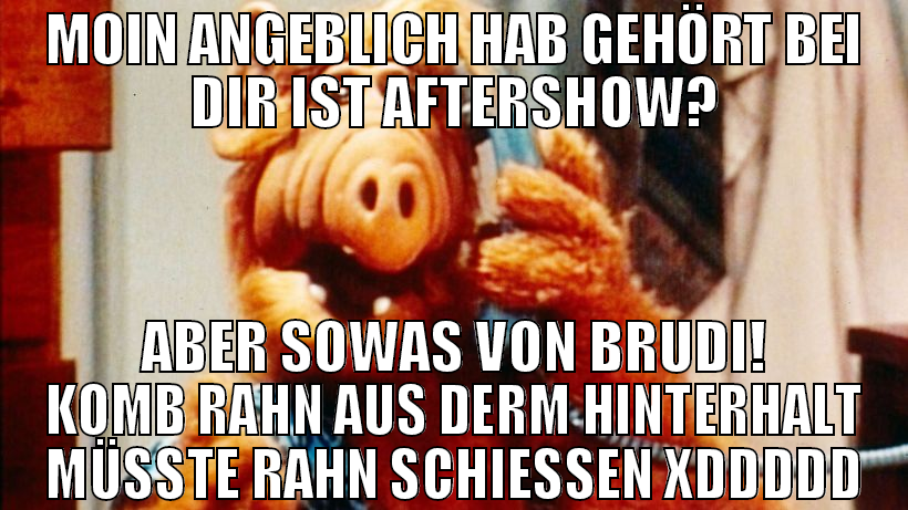 moin angeblich hab gehört bei dir ist aftershow? a