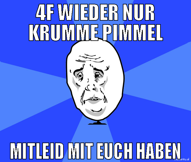 4F wieder nur krumme Pimmel Mitleid mit euch haben