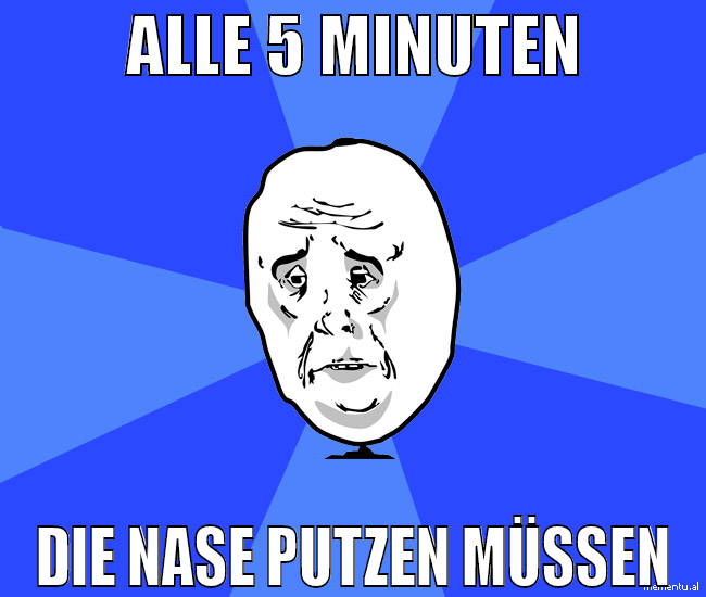 alle 5 minuten die nase putzen müssen