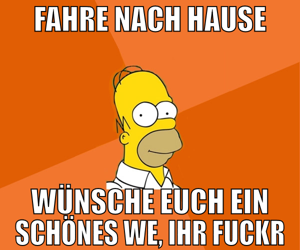 fahre nach Hause wünsche euch ein schönes WE, ihr