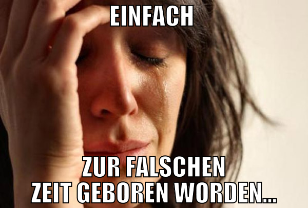 einfach  zur falschen zeit geboren worden...