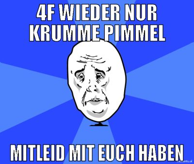 4F wieder nur krumme Pimmel Mitleid mit euch haben
