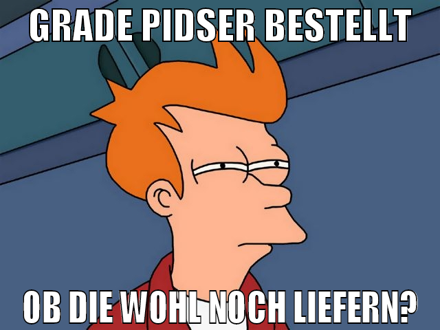 GRADE PIDSER BESTELLT OB DIE WOHL NOCH LIEFERN?