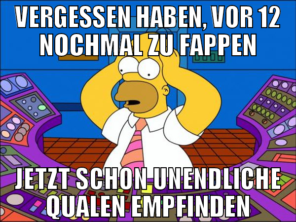 vergessen haben, vor 12 nochmal zu fappen jetzt sc