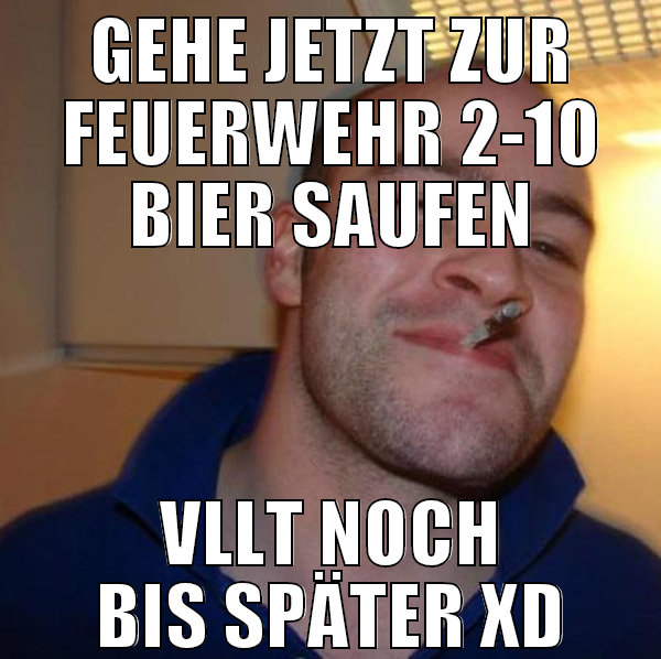 gehe jetzt zur feuerwehr 2-10 bier saufen vllt noc