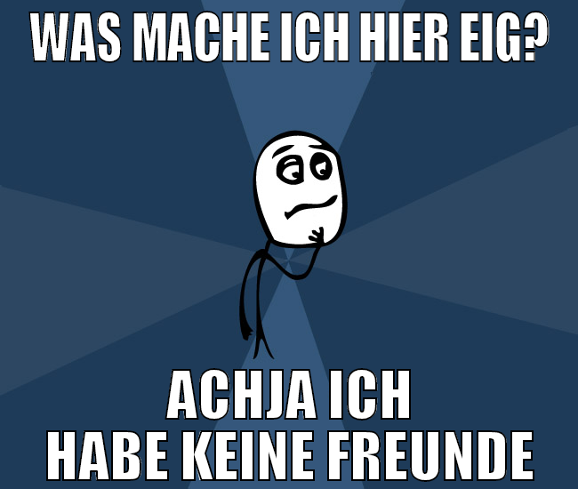Was mache ich hier eig? achja ich habe keine freun