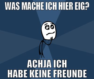 Was mache ich hier eig? achja ich habe keine freun