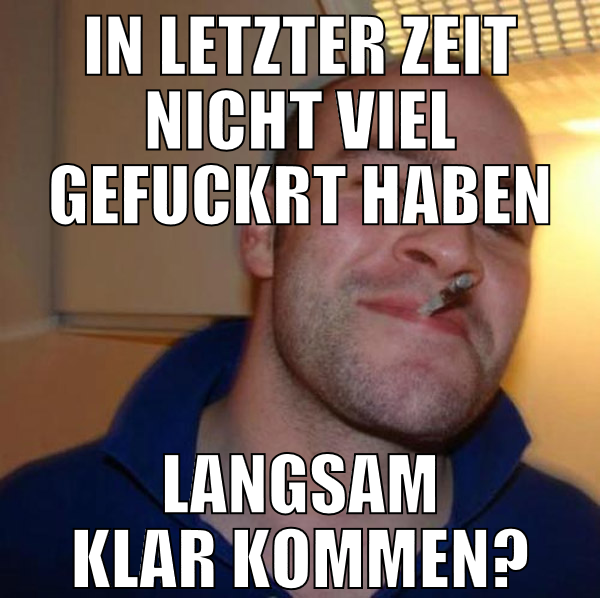 in letzter zeit nicht viel gefuckrt haben langsam