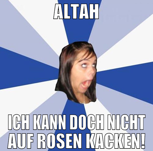 Altah ich kann doch nicht auf Rosen kacken!