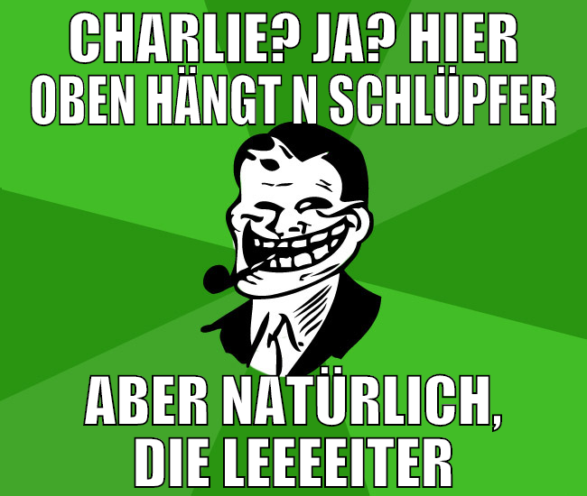 CHARLIE? Ja? HIER OBEN HÄNGT N SCHLÜPFER aber natü