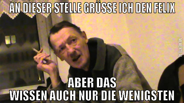 an dieser stelle grüße ich den felix aber das wiss
