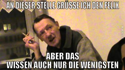 an dieser stelle grüße ich den felix aber das wiss