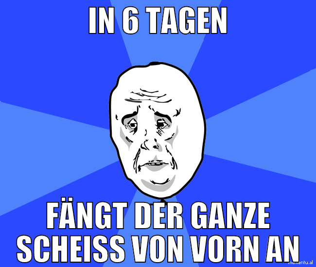 in 6 tagen fängt der ganze scheiß von vorn an