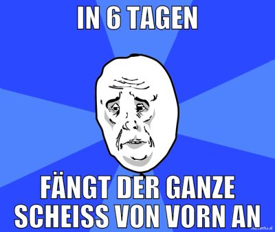in 6 tagen fängt der ganze scheiß von vorn an