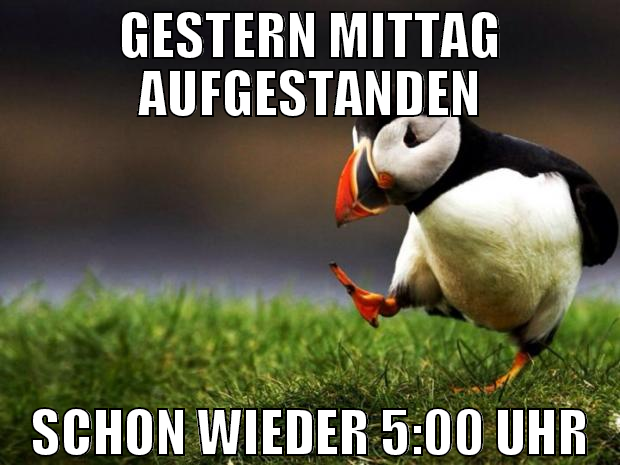gestern mittag aufgestanden schon wieder 5:00 uhr