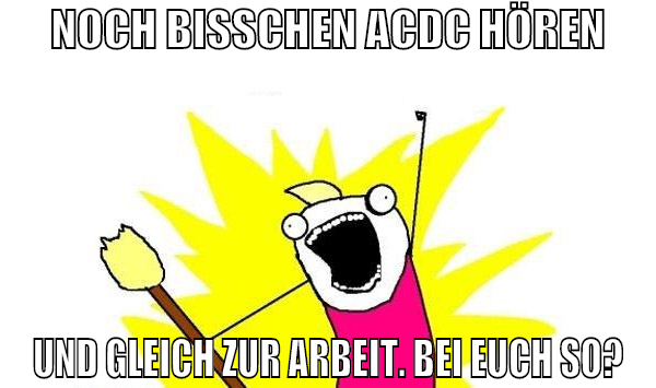 NOCH BISSCHEN ACDC HÖREN UND GLEICH ZUR ARBEIT. BE