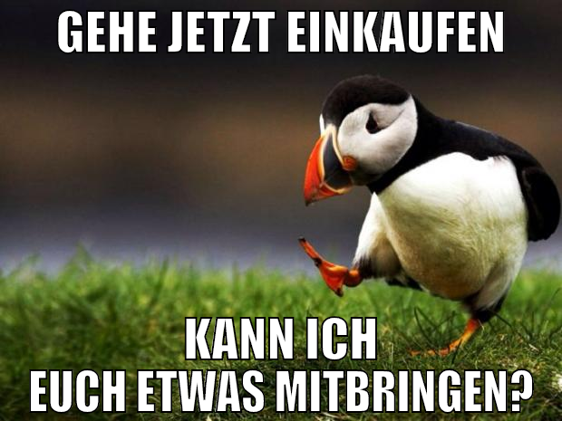 gehe jetzt einkaufen kann ich euch etwas mitbringe