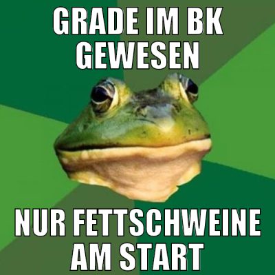 grade im bk gewesen nur fettschweine am start