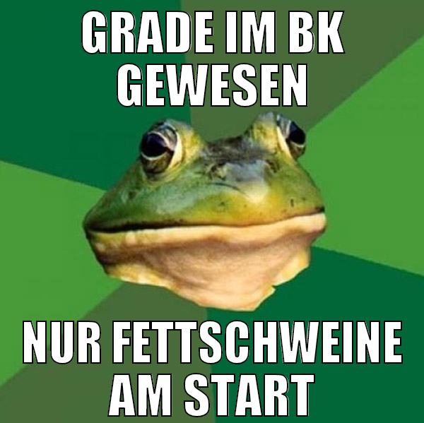 grade im bk gewesen nur fettschweine am start