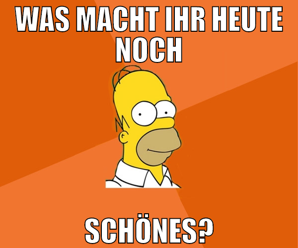 WAS MACHT IHR HEUTE NOCH SCHÖNES?