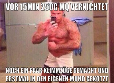 vor 15min 250g mq vernichtet noch ein paar klimmzüge gemacht und erstmal in den eigenen mund gekotzt