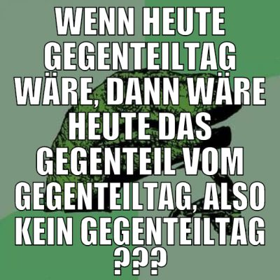 wenn heute gegenteiltag wäre, dann wäre heute das