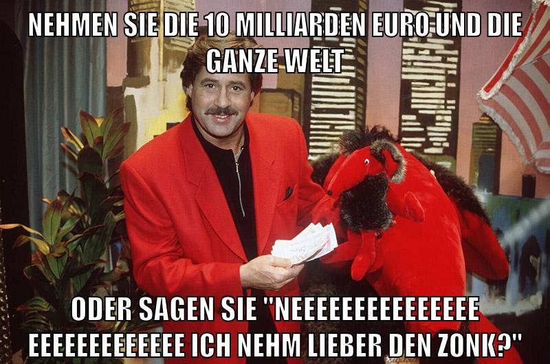 Nehmen sie die 10 milliarden euro und die ganze welt oder sagen sie "neeeeeeeeeeeeeeeeeeeeeeeeeeee ich nehm lieber den zonk?"