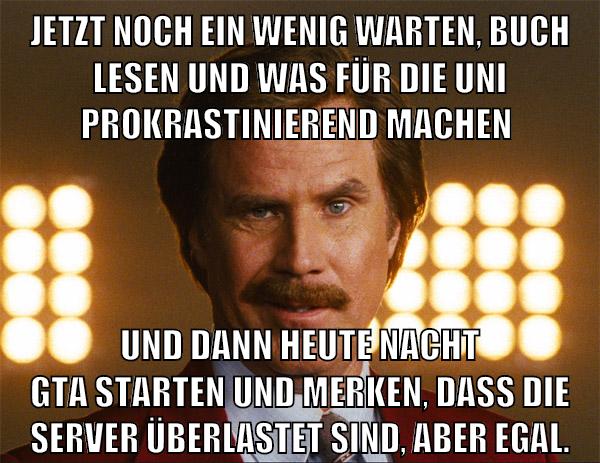 jetzt noch ein wenig warten, buch lesen und was für die uni prokrastinierend machen und dann heute nacht gta starten und merken, dass die server überlastet sind, aber egal.