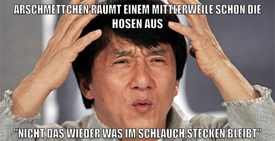 arschmettchen räumt einem mittlerweile schon die hosen aus "nicht das wieder was im schlauch stecken bleibt"