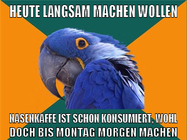 Heute langsam machen wollen Nasenkaffe ist schon konsumiert, wohl doch bis Montag morgen machen