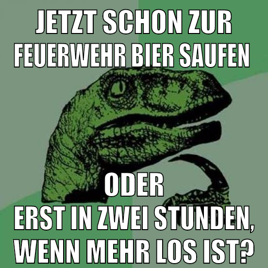 jetzt schon zur feuerwehr bier saufen oder erst in zwei stunden, wenn mehr los ist?