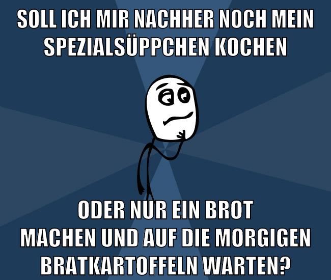 soll ich mir nachher noch mein spezialsüppchen kochen oder nur ein brot machen und auf die morgigen bratkartoffeln warten?