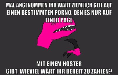 mal angenommen ihr wärt ziemlich geil auf einen bestimmten porno, den es nur auf einer page mit einem hoster gibt, wieviel wärt ihr bereit zu zahlen?