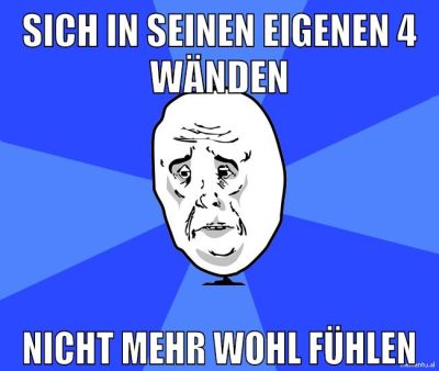 sich in seinen eigenen 4 wänden nicht mehr wohl fühlen