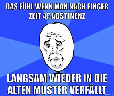 das fühl wenn man nach einger zeit 4f abstinenz langsam wieder in die alten muster verfällt