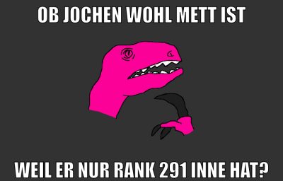 Ob Jochen wohl mett ist weil er nur rank 291 inne hat?