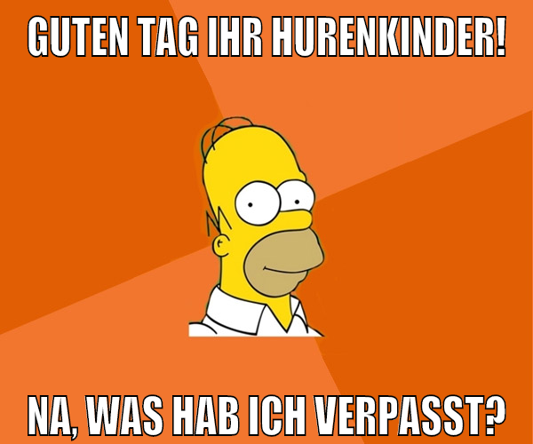 Guten Tag Ihr Hurenkinder! Na, was hab ich verpasst?