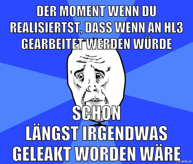 der moment wenn du realisiertst, dass wenn an hl3 gearbeitet werden würde schon längst irgendwas geleakt worden wäre