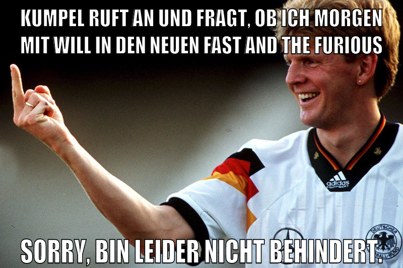 kumpel ruft an und fragt, ob ich morgen mit will in den neuen fast and the furious sorry, bin leider nicht behindert.