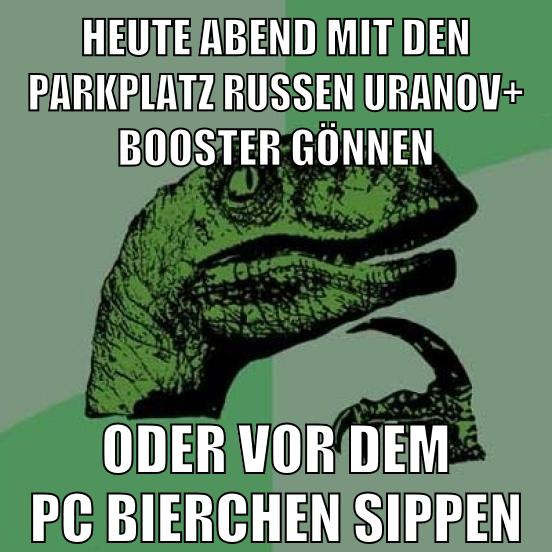 heute abend mit den parkplatz russen uranov+ booster gönnen oder vor dem pc bierchen sippen