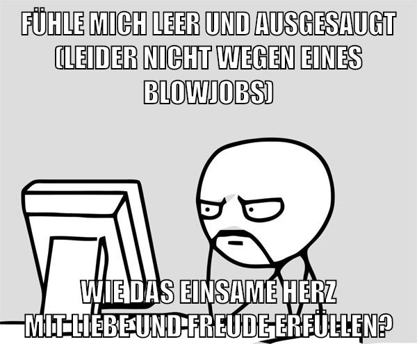 fühle mich leer und ausgesaugt (leider nicht wegen eines blowjobs) wie das einsame herz mit liebe und freude erfüllen?