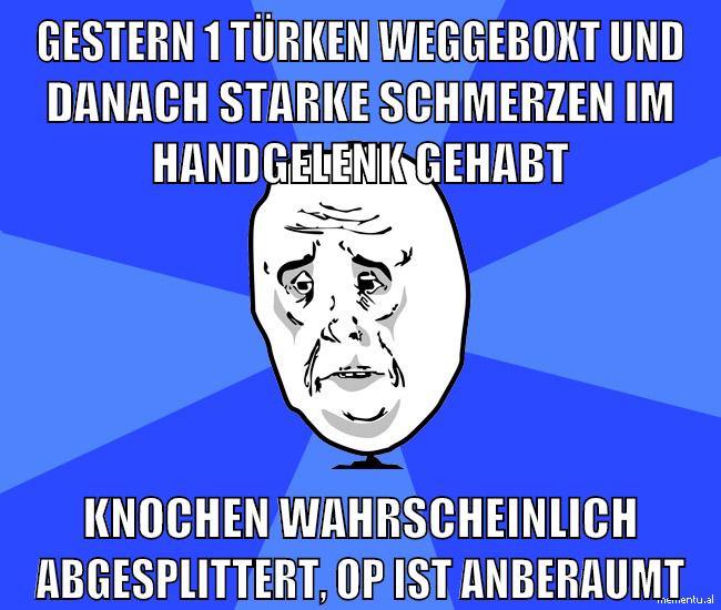 gestern 1 türken weggeboxt und danach starke schmerzen im handgelenk gehabt knochen wahrscheinlich abgesplittert, op ist anberaumt