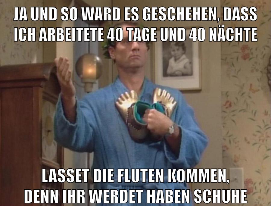 ja und so ward es geschehen, dass ich arbeitete 40 tage und 40 nächte lasset die fluten kommen, denn ihr werdet haben schuhe