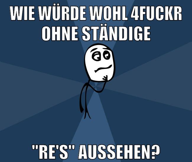 wie würde wohl 4fuckr ohne ständige "re's" aussehen?