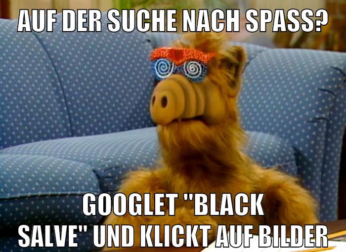 Auf der suche nach spaß? googlet "black salve" und klickt auf bilder