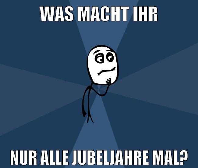 was macht ihr nur alle jubeljahre mal?