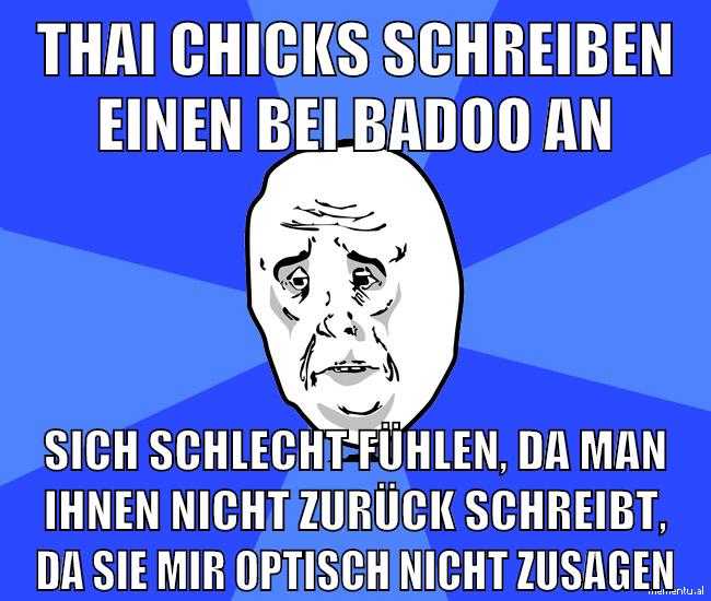 thai chicks schreiben einen bei badoo an sich schlecht fühlen, da man ihnen nicht zurück schreibt, da sie mir optisch nicht zusagen